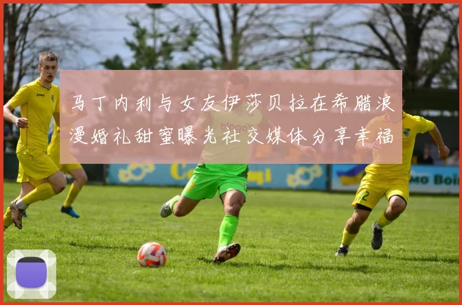 马丁内利与女友伊莎贝拉在希腊浪漫婚礼甜蜜曝光社交媒体分享幸福瞬间