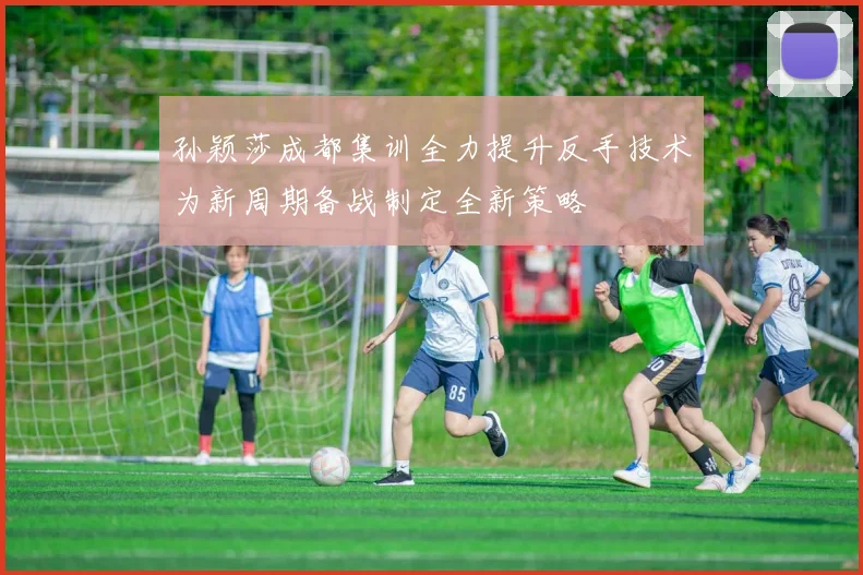 孙颖莎成都集训全力提升反手技术为新周期备战制定全新策略
